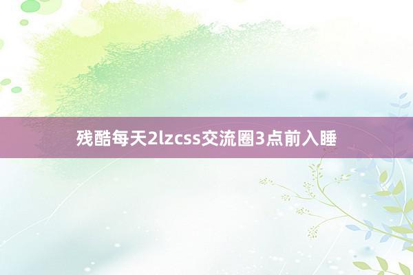 残酷每天2lzcss交流圈3点前入睡
