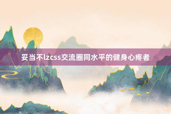 妥当不lzcss交流圈同水平的健身心疼者